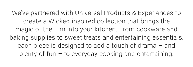 We’ve partnered with Universal Products & Experiences to create a Wicked-inspired collection that brings the magic of the film into your kitchen. From cookware and baking supplies to sweet treats and entertaining essentials, each piece is designed to add a touch of drama – and plenty of fun – to everyday cooking and entertaining.