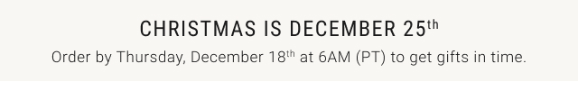 Christmas is December 25th Order by Thursday, December 18th at 6AM (PT) to get gifts in time.