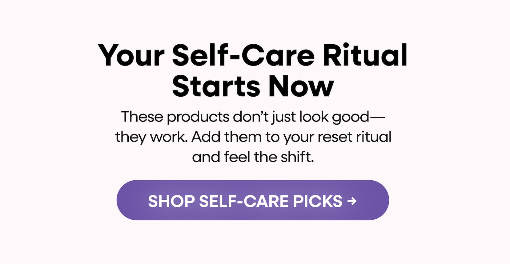 Your self-care ritual starts now | These products don’t just look good—they work. Add them to your reset ritual and feel the shift. | SHOP SELF-CARE PICKS