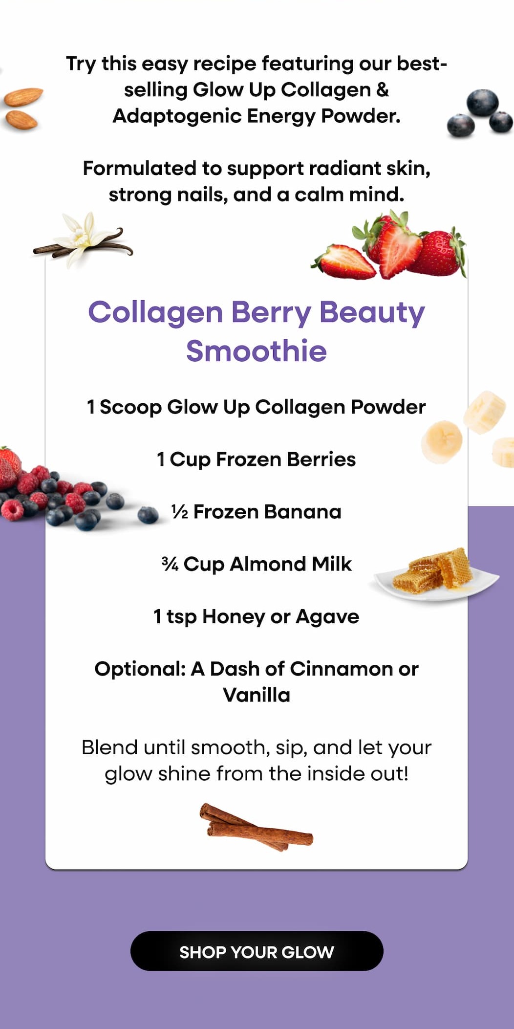 Try this easy recipe featuring our best-selling Glow Up Collagen & Stress Powder. | Formulated to support radiant skin, strong nails, and a calm mind. | Collagen Berry Beauty Smoothie | 1 Scoop Glow Up Collagen Powder | 1 Cup Frozen Berries | ½ Frozen Banana | ¾ Cup Almond Milk | 1 tsp Honey or Agave | Optional: A Dash of Cinnamon or Vanilla | Blend until smooth, sip, and let your glow shine from the inside out! | SHOP YOUR GLOW 