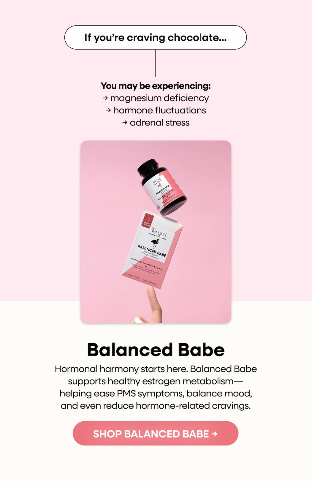 If you’re craving chocolate… | You may be experiencing: → magnesium deficiency → hormone fluctuations → adrenal stress | Balanced Babe | Hormonal harmony starts here. Balanced Babe supports healthy estrogen metabolism—helping ease PMS symptoms, balance mood, and even reduce hormone-related cravings. | SHOP BALANCED BABE →