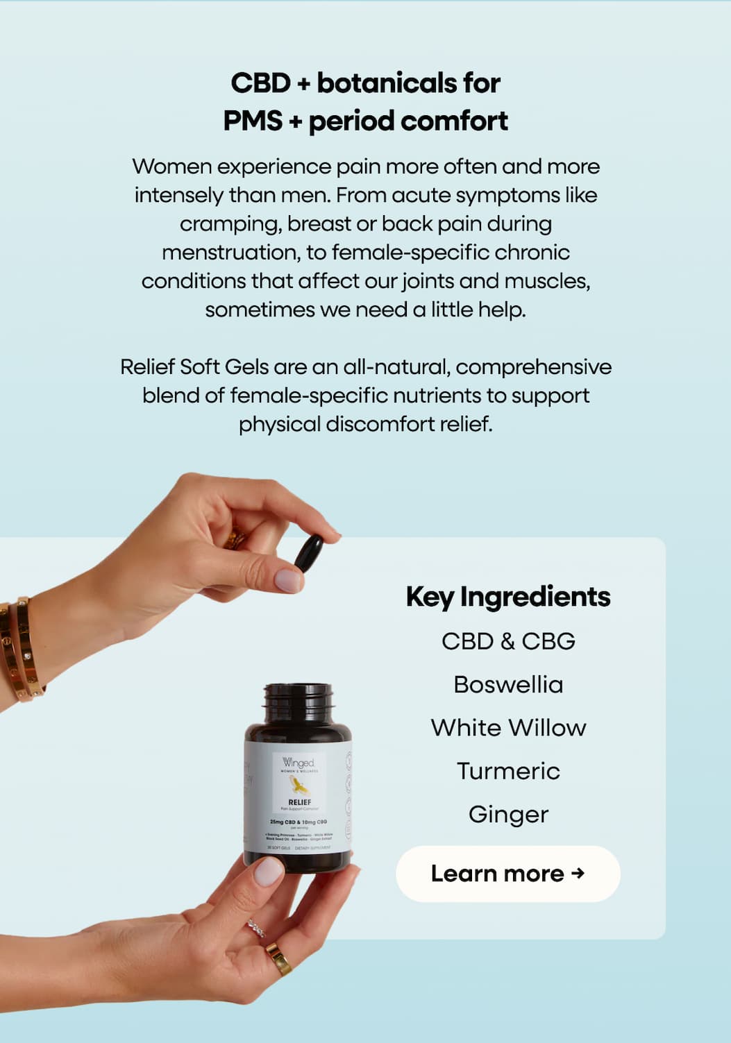 CBD + botanicals for PMS + period comfort | Women experience pain more often and more intensely than men. From acute symptoms like cramping, breast or back pain during menstruation, to female-specific chronic conditions that affect our joints and muscles, sometimes we need a little help. Relief Soft Gels are an all-natural, comprehensive blend of female-specific nutrients to support physical discomfort relief. | Key Ingredients | CBD & CBG | Boswellia | White Willow | Turmeric | Ginger | Learn more →