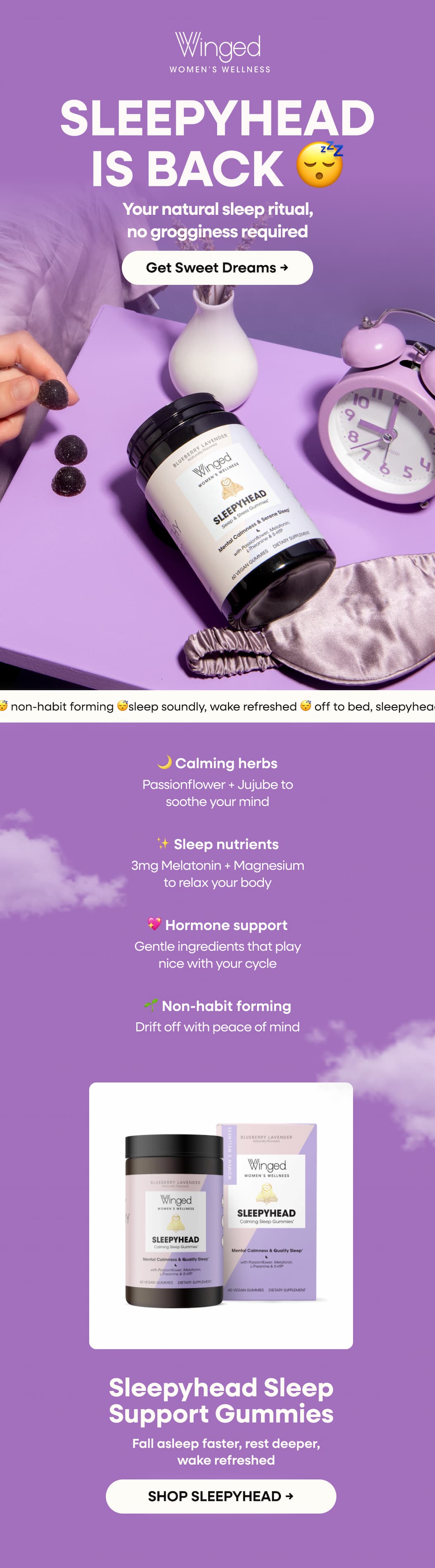 Sleepyhead is back 😴 | Your natural sleep ritual, no grogginess required | Get Sweet Dreams → 🌙 Calming herbs | Passionflower + Jujube to soothe your mind | ✨ Sleep nutrients | 3mg Melatonin + Magnesium to relax your body | 💖 Hormone support | Gentle ingredients that play nice with your cycle | 🌱 Non-habit forming | Drift off with peace of mind | Sleepyhead Sleep Support Gummies | Fall asleep faster, rest deeper, wake refreshed | SHOP SLEEPYHEAD →