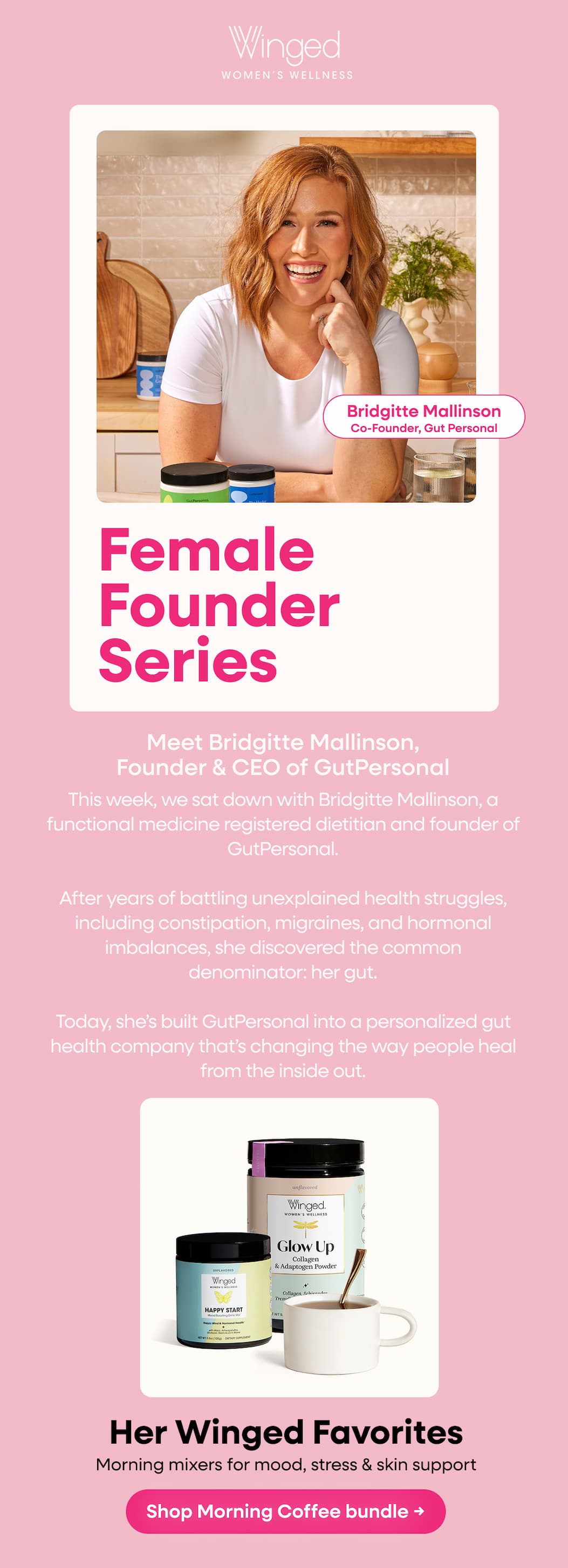 Bridgitte Mallinson. Co-Founder, Gut Personal | Female Founder Series | Meet Bridgitte Mallinson, Founder & CEO of GutPersonal | This week, we sat down with Bridgitte Mallinson, a functional medicine registered dietitian and founder of GutPersonal. After years of battling unexplained health struggles, including constipation, migraines, and hormonal imbalances, she discovered the common denominator: her gut. Today, she’s built GutPersonal into a personalized gut health company that’s changing the way people heal from the inside out. | Her Winged Favorites | Morning mixers for mood, stress & skin support | Shop Morning Coffee bundle → 