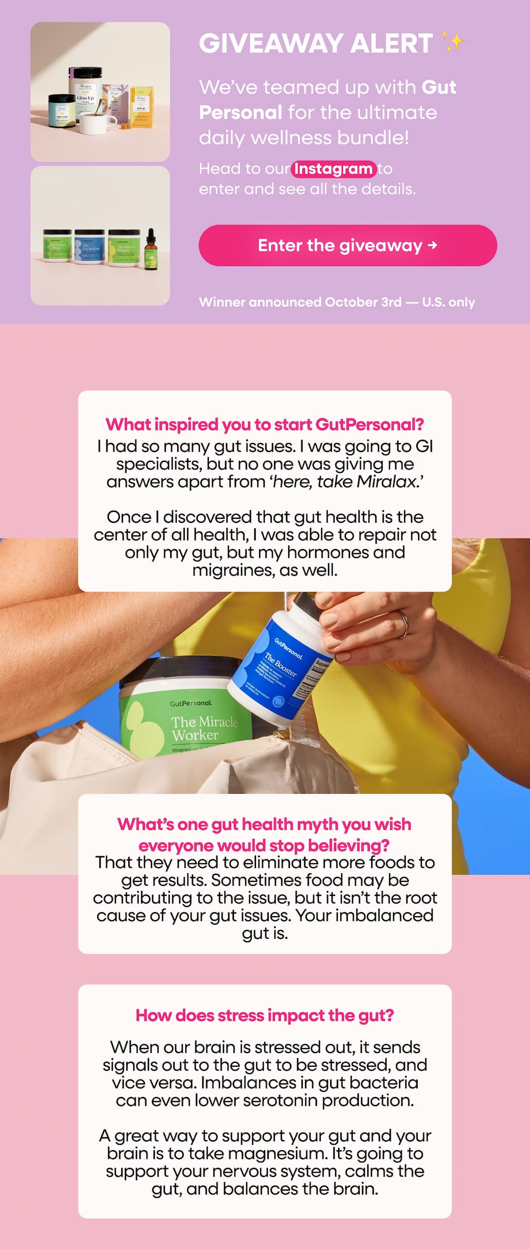GIVEAWAY ALERT ✨We’ve teamed up with Gut Personal for the ultimate daily wellness bundle! Head to our Instagram to enter and see all the details. Enter the giveaway → Winner announced October 3rd — U.S. only. What inspired you to start GutPersonal? I had so many gut issues. I was going to GI specialists, but no one was giving me answers apart from ‘here, take Miralax.’ Once I discovered that gut health is the center of all health, I was able to repair not only my gut, but my hormones and migraines, as well. What’s one gut health myth you wish everyone would stop believing? That they need to eliminate more foods to get results. Sometimes food may be contributing to the issue, but it isn’t the root cause of your gut issues. Your imbalanced gut is. How does stress impact the gut? When our brain is stressed out, it sends signals out to the gut to be stressed, and vice versa. Imbalances in gut bacteria can even lower serotonin production. A great way to support your gut and your brain is to take magnesium. It’s going to support your nervous system, calms the gut, and balances the brain.