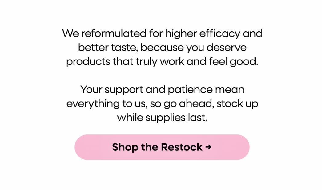 We reformulated for higher efficacy and better taste, because you deserve products that truly work and feel good. Your support and patience mean everything to us, so go ahead, stock up while supplies last. Shop the Restock →