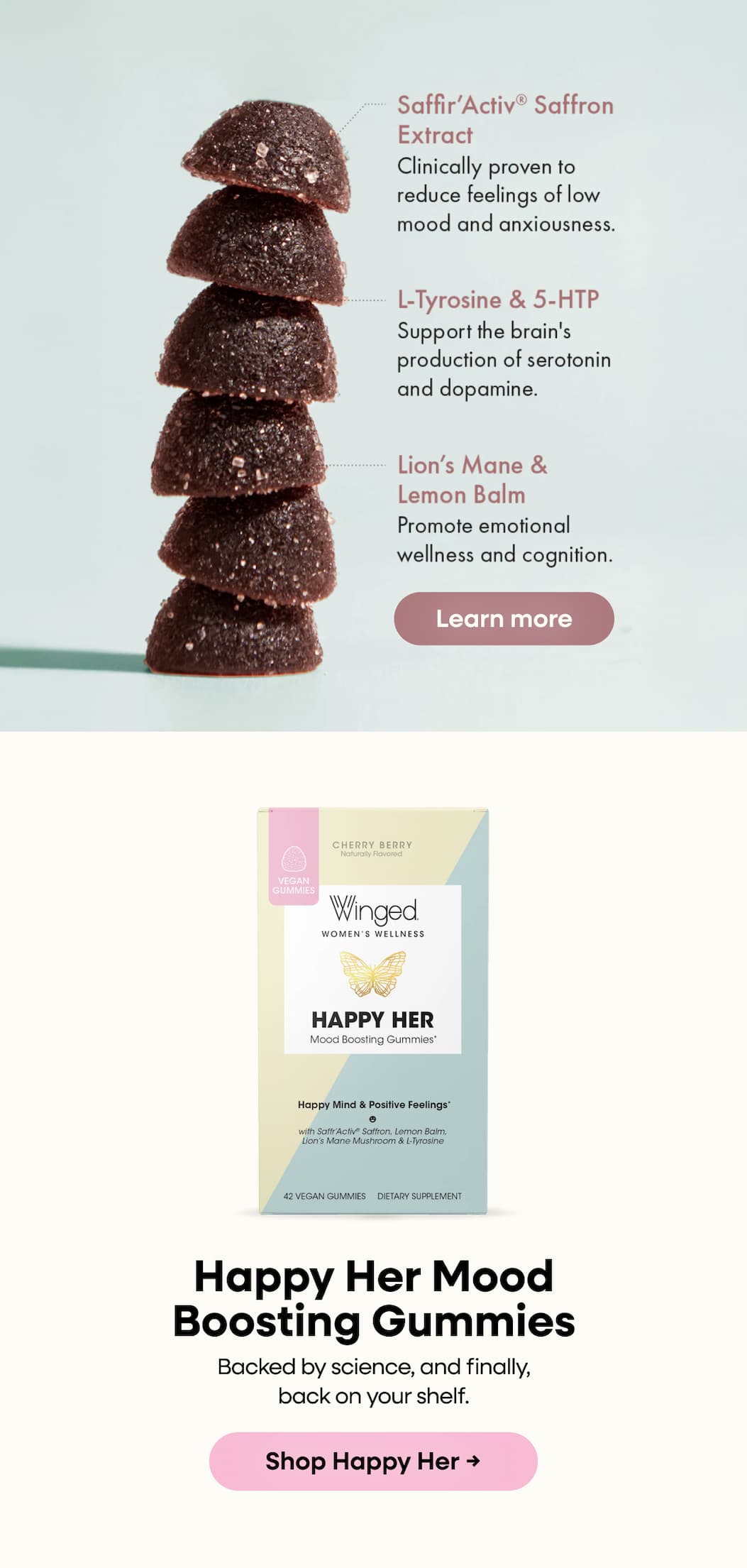 Saffr’Activ® Saffron Extract | Clinically proven to reduce feelings of low mood and anxiousness. | L-Tyrosine & 5- HTP Support the brain's production of serotonin and dopamine. | Lion's Mane & Lemon Balm Promote wellness and cognition. | Learn more | Happy Her Mood Boosting Gummies | Backed by science, and finally, back on your shelf. | Shop Happy Her → 