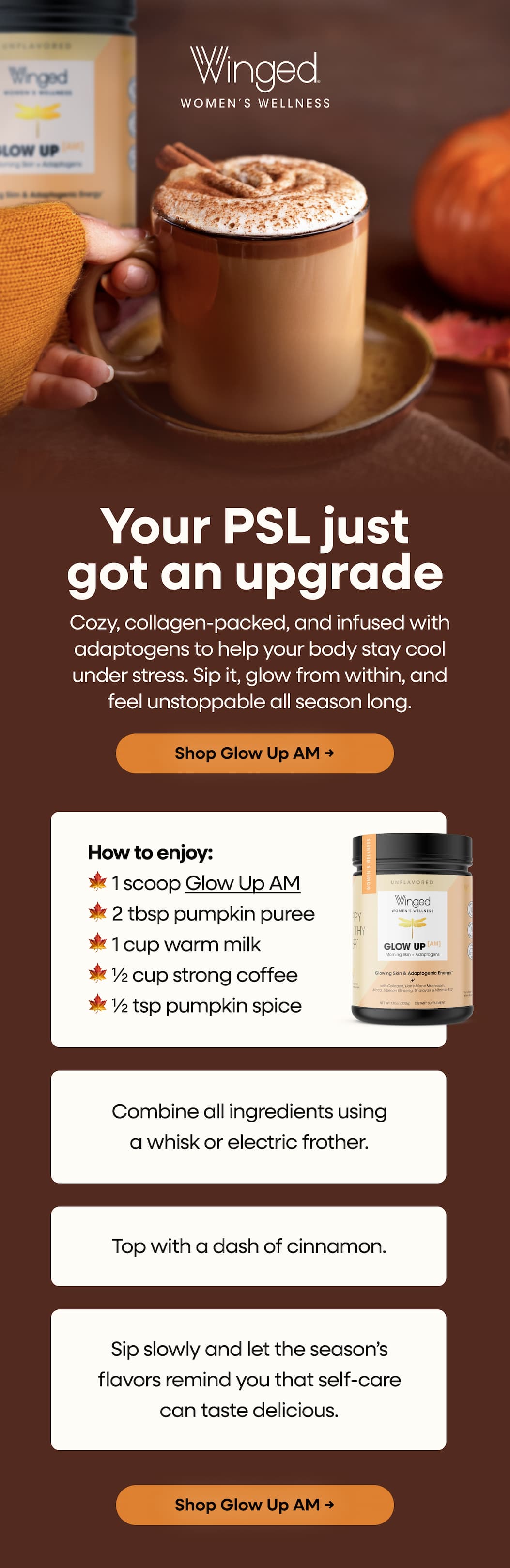 Your PSL just got an upgrade. Cozy, collagen-packed, and infused with adaptogens to help your body stay cool under stress. Sip it, glow from within, and feel unstoppable all season long. Shop Glow Up AM →  How to enjoy: 🍁 1 scoop Glow Up AM 🍁 2 tbsp pumpkin puree 🍁 1 cup warm milk 🍁 ½ cup strong coffee 🍁 ½ tsp pumpkin spice Combine all ingredients using a whisk or electric frother. Top with a dash of cinnamon. Sip slowly, Sip and let the season’s flavors remind you that self-care can taste delicious. Shop Glow Up AM → 