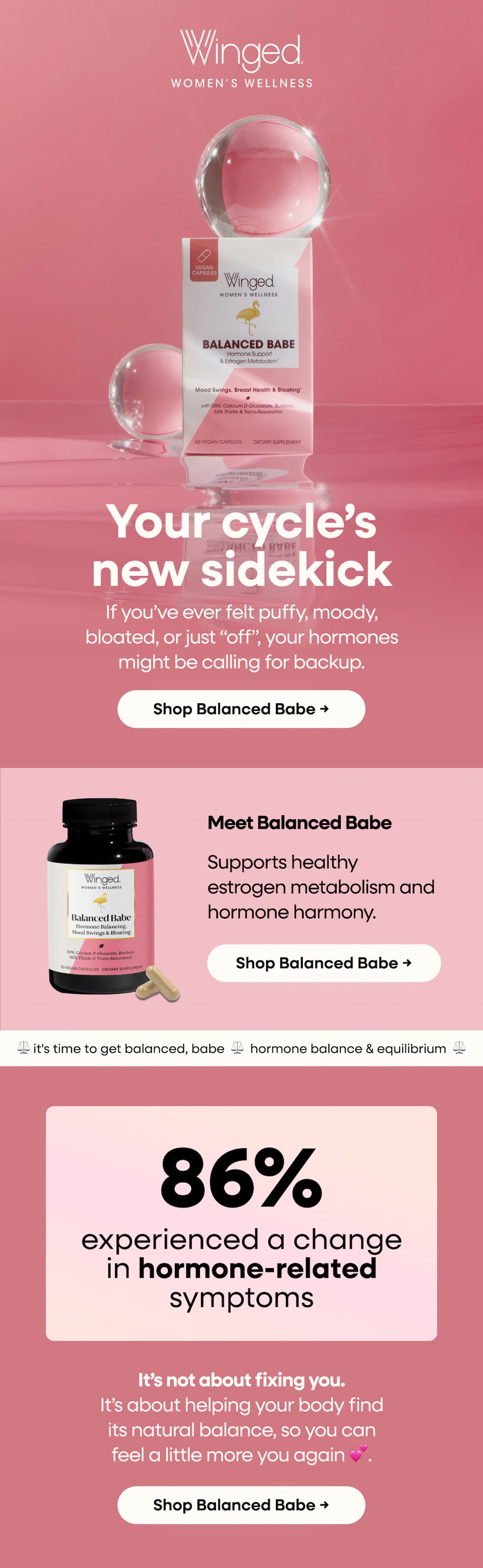 Your cycle’s new sidekick. If you’ve ever felt puffy, moody, bloated, or just “off”, your hormones might be calling for backup. Shop Balanced Babe → Meet Balanced Babe. Supports healthy estrogen metabolism and hormone harmony. Shop Balanced Babe → ⚖️ it's time to get balanced, babe  ⚖️  hormone balance & equilibrium  ⚖️ 86% experienced a change in hormone-related symptoms. It’s not about fixing you. It’s about helping your body find its natural balance, so you can feel a little more you again 💕. Shop Balanced Babe →