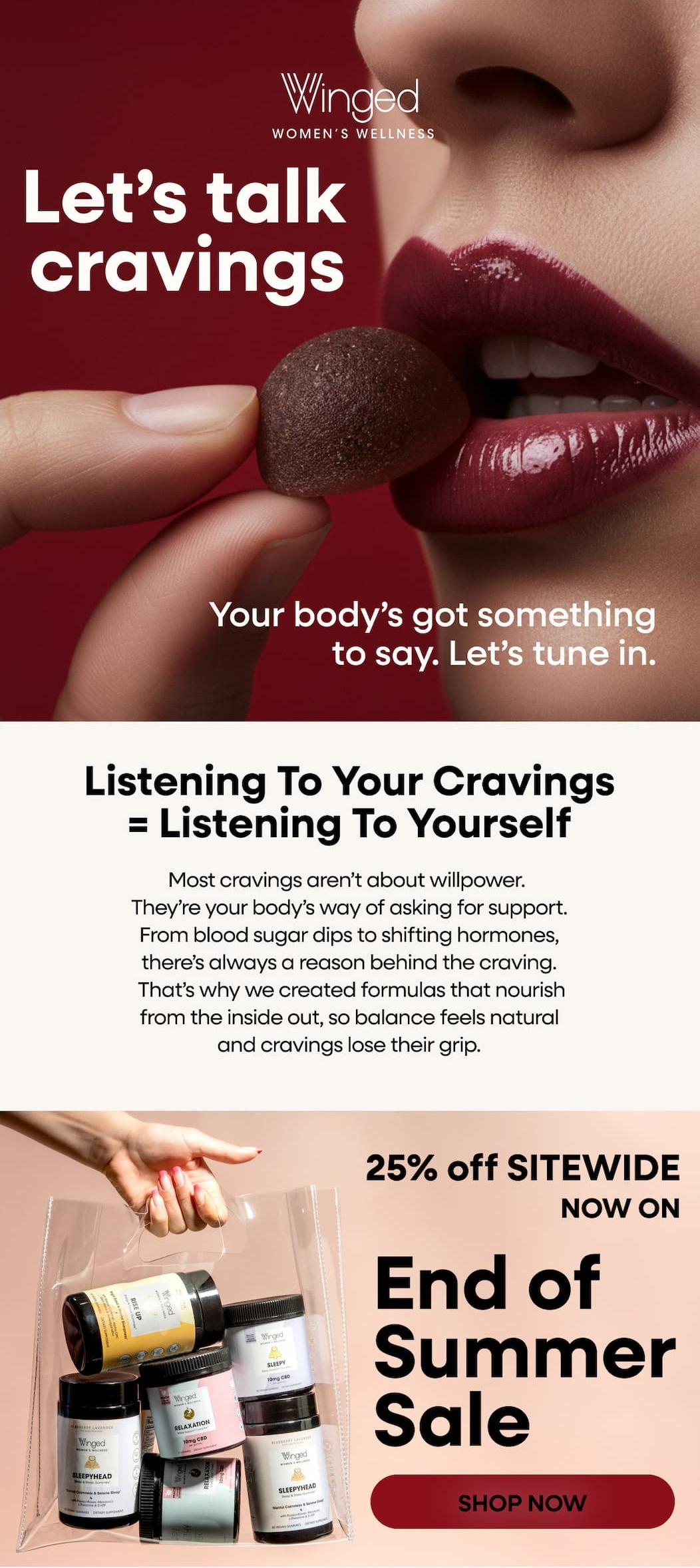 Let’s talk cravings. Your body’s got something to say. Let’s tune in. Listening to your cravings = listening to yourself. Most cravings aren’t about willpower. They’re your body’s way of asking for support. From blood sugar dips to shifting hormones, there’s always a reason behind the craving. That’s why we created formulas that nourish from the inside out, so balance feels natural and cravings lose their grip. 25% off SITEWIDE. NOW ON. End of Summer Sale. SHOP NOW. 