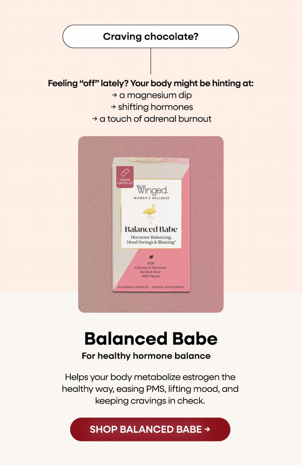 Craving chocolate? Feeling “off” lately? Your body might be hinting at:  → a magnesium dip  → shifting hormones  → a touch of adrenal burnout. Balanced Babe. For healthy hormone balance. Helps your body metabolize estrogen the healthy way, easing PMS, lifting mood, and keeping cravings in check. SHOP BALANCED BABE →