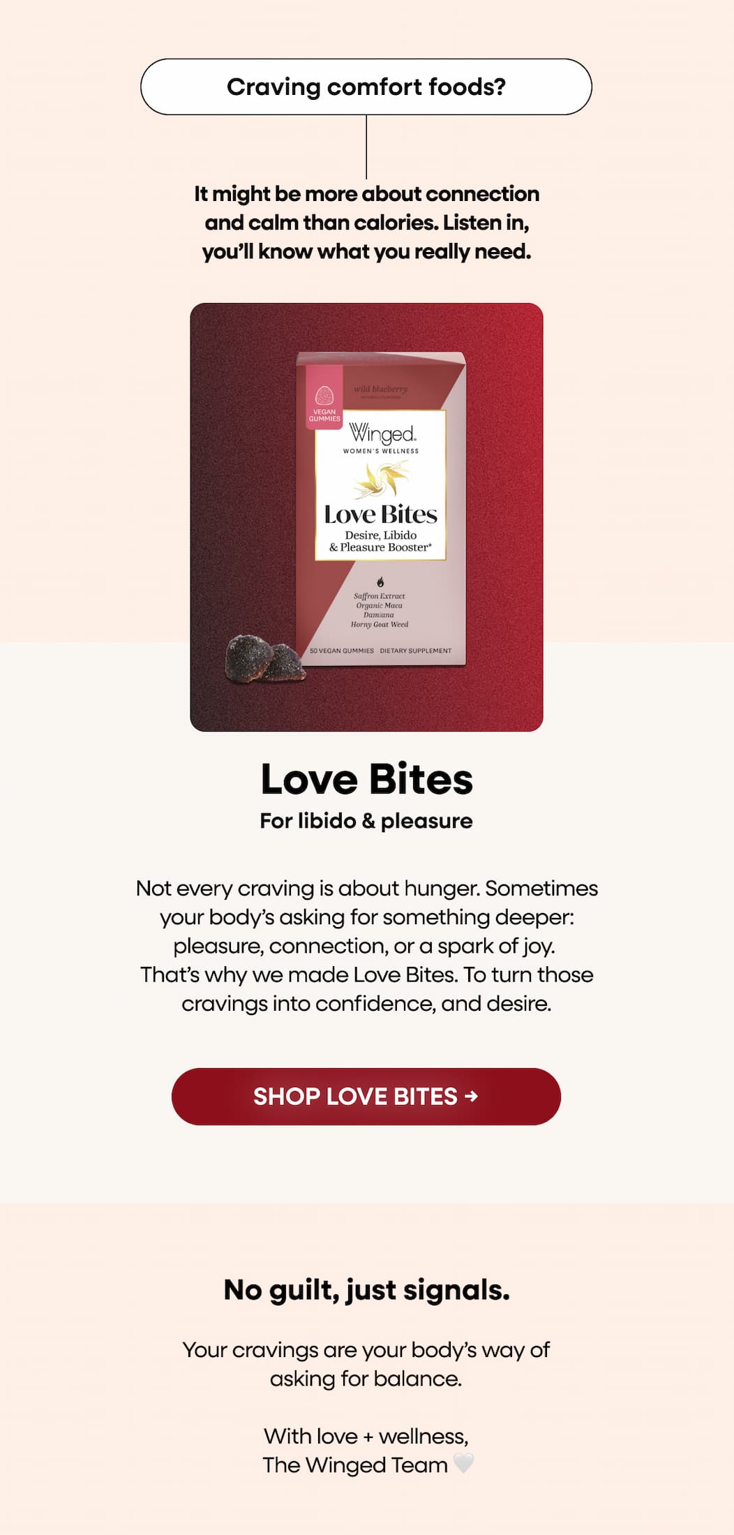 Craving comfort foods? It might be more about connection and calm than calories. Listen in, you’ll know what you really need. Love bites. For libido & pleasure. Not every craving is about hunger. Sometimes your body’s asking for something deeper: pleasure, connection, or a spark of joy. That’s why we made Love Bites. To turn those cravings into confidence, and desire. SHOP LOVE BITES → No guilt, just signals. Your cravings are your body’s way of asking for balance. With love + wellness,  The Winged Team 🤍