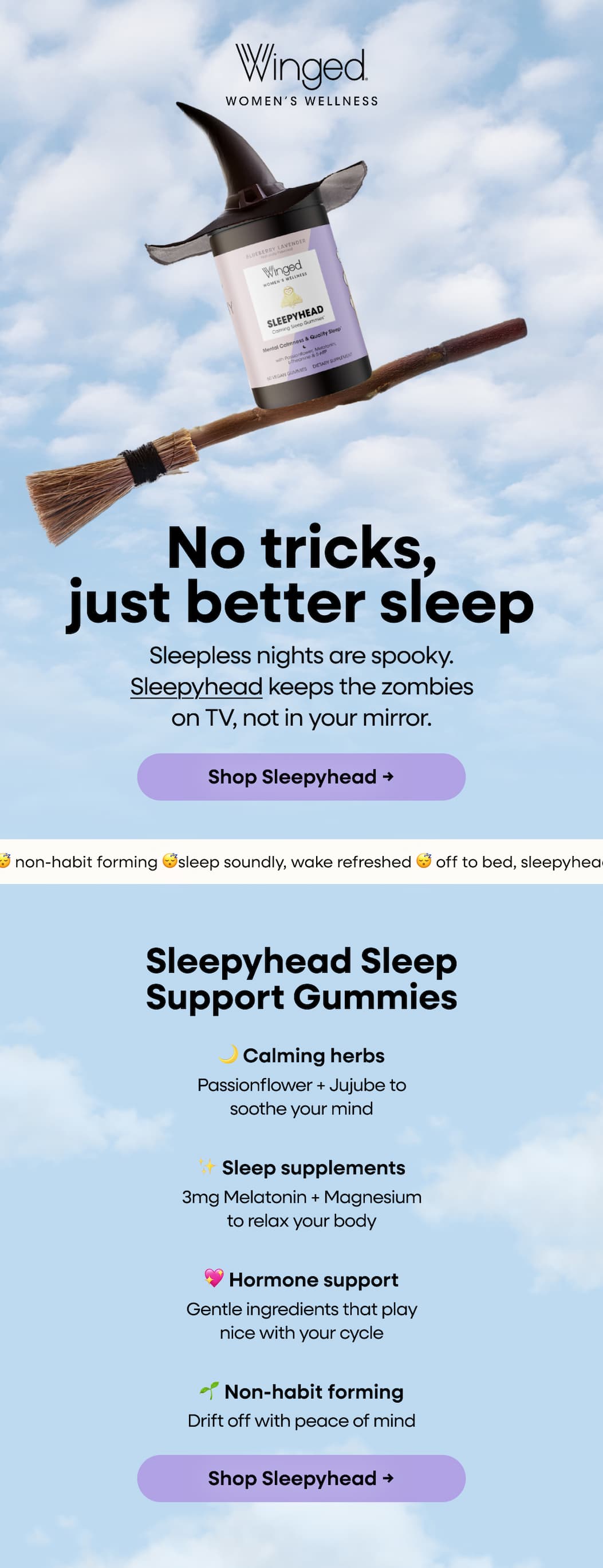 No tricks, just better sleep. Sleepless nights are spooky. Sleepyhead keeps the zombies on TV, not in your mirror. Shop Sleepyhead → Sleepyhead Sleep Support Gummies. 🌙 Calming herbs. Passionflower + Jujube to soothe your mind. ✨ Sleep supplements. 3mg Melatonin + Magnesium to relax your body. 💖 Hormone support. Gentle ingredients that play nice with your cycle. 🌱 Non-habit forming. Drift off with peace of mind. Shop Sleepyhead → 