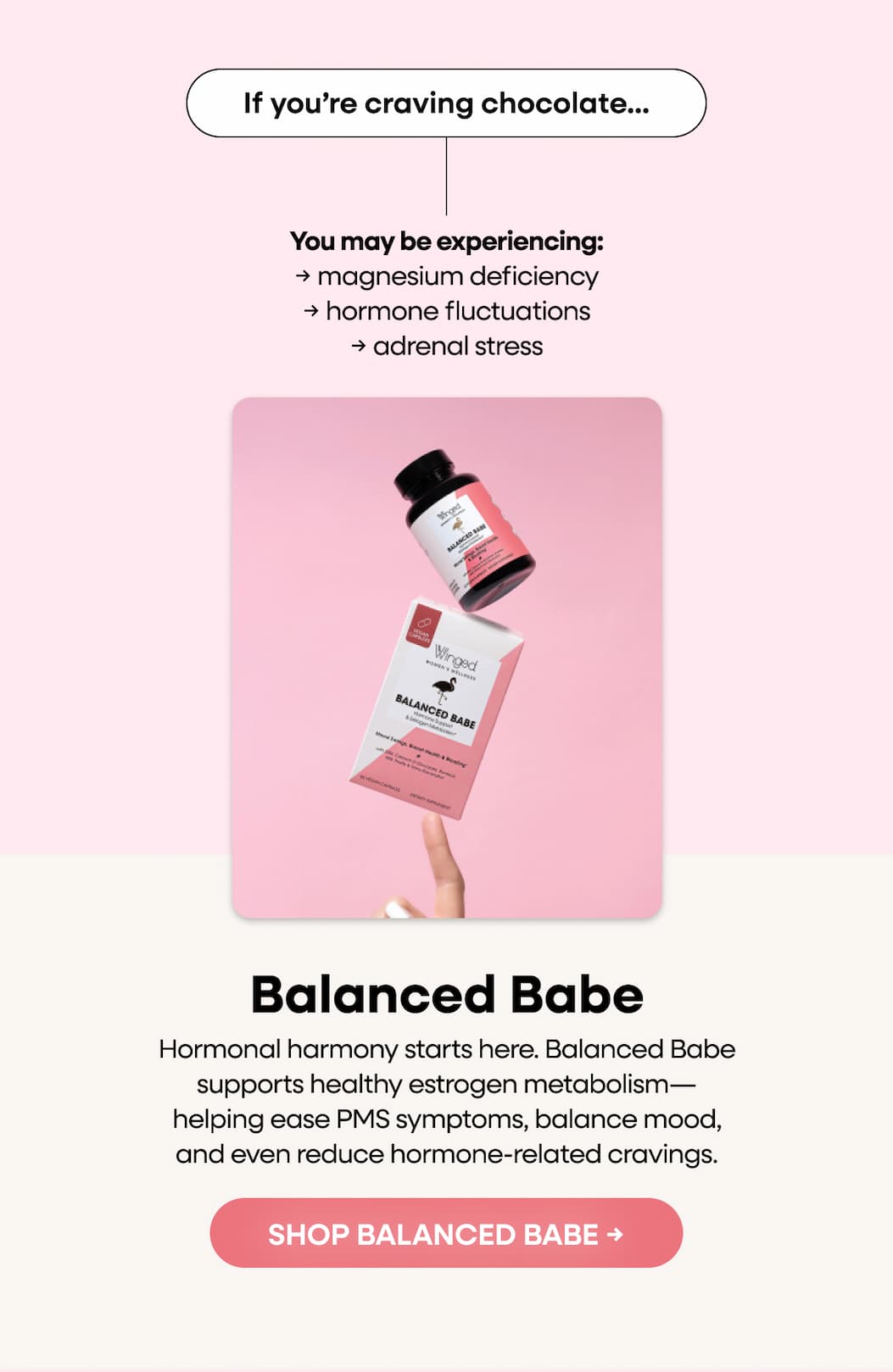 If you’re craving chocolate...You may be experiencing: → magnesium deficiency → hormone fluctuations → adrenal stress. Balanced Babe. Hormonal harmony starts here. Balanced Babe supports healthy estrogen metabolism—helping ease PMS symptoms, balance mood, and even reduce hormone-related cravings. SHOP BALANCED BABE → 