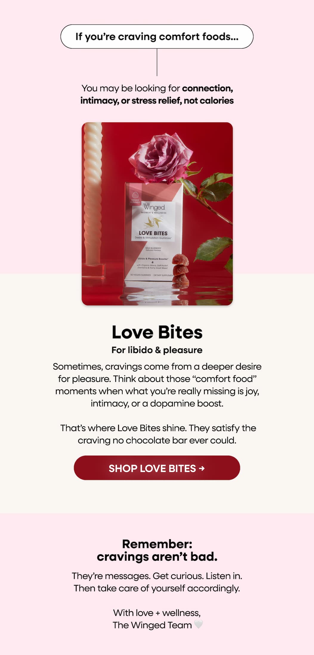 If you’re craving comfort foods…You may be looking for connection, intimacy, or stress relief, not calories. For libido & pleasure. Love bites. Sometimes, cravings come from a deeper desire for pleasure. Think about those “comfort food” moments when what you’re really missing is joy, intimacy, or a dopamine boost. That’s where Love Bites shine. They satisfy the craving no chocolate bar ever could. SHOP LOVE BITES → Remember: cravings aren’t bad. They’re messages. Get curious. Listen in. Then take care of yourself accordingly. With love + wellness,  The Winged Team 🤍