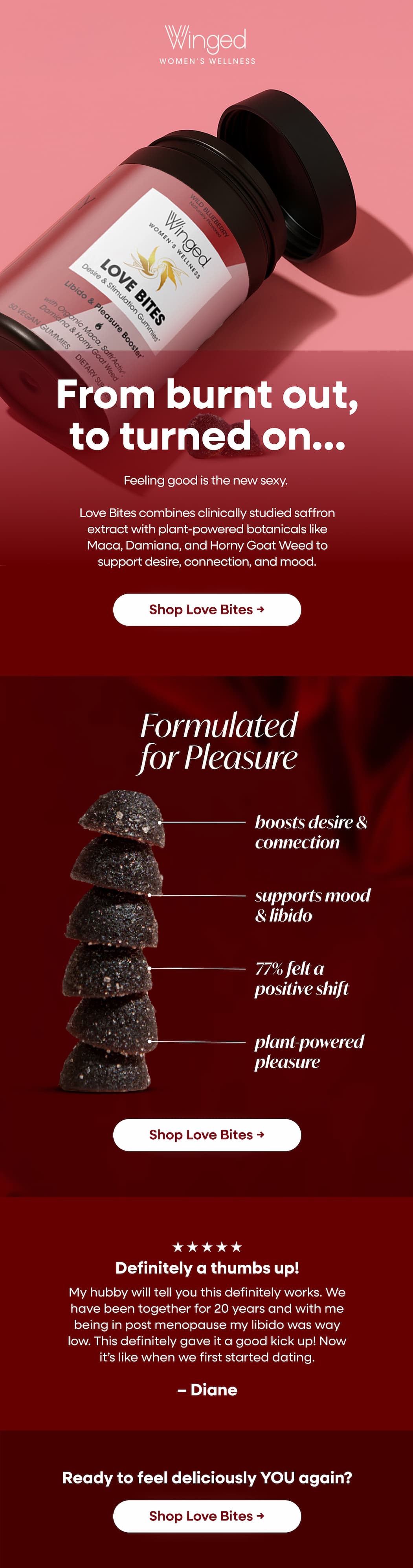 From burnt out, to turned on… Feeling good is the new sexy. Love Bites combines clinically studied saffron extract with plant-powered botanicals like Maca, Damiana, and Horny Goat. Weed to support desire, connection, and mood. Shop Love Bites → Formulated for Pleasure. Boosts desire & connection. Supports mood & libido. 77% felt a positive shift. Plant-powered pleasure. Shop Love Bites → Definitely a thumbs up! My hubby will tell you this definitely works. We have been together for 20 years and with me being in post menopause my libido was way low. This definitely gave it a good kick up! Now it’s like when we first started dating. – Diane. Ready to feel deliciously YOU again? Shop Love Bites →