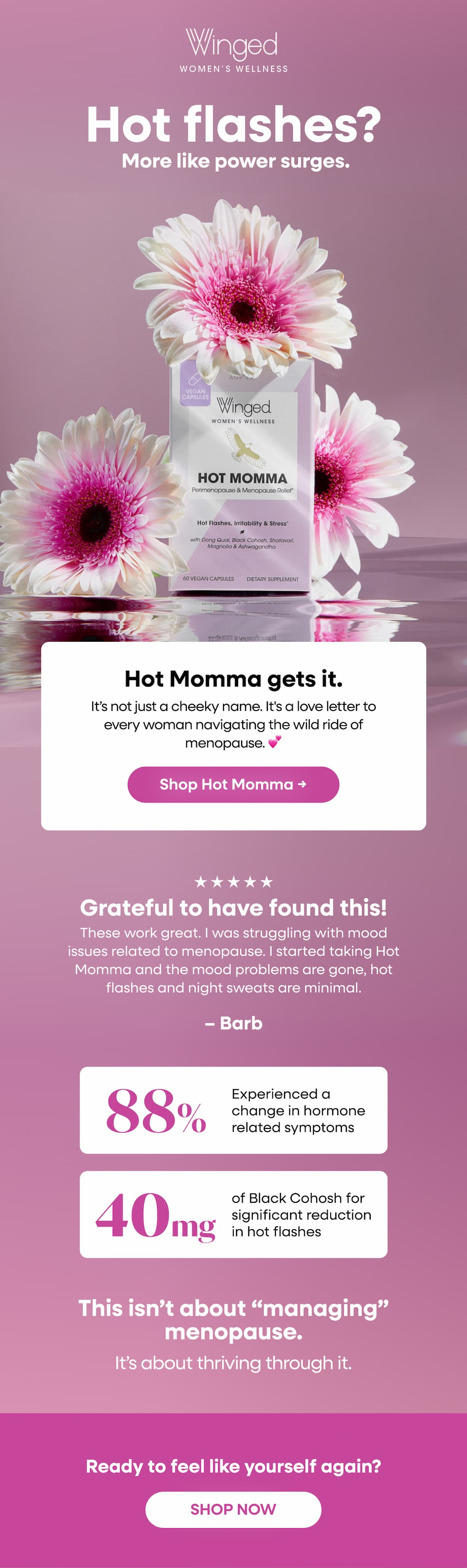 Hot flashes? More like power surges. Hot Momma gets it. It’s not just a cheeky name. It's a love letter to every woman navigating the wild ride of menopause. 💕 Shop Hot Momma → Grateful to have found this! These work great. I was struggling with mood issues related to menopause. I started taking Hot Momma and the mood problems are gone, hot flashes and night sweats are minimal. 88%. Experienced a change in hormone related symptoms 40mg of Black Cohosh for significant reduction in hot flashes. This isn’t about “managing” menopause. It’s about thriving through it. Ready to feel like yourself again? SHOP NOW