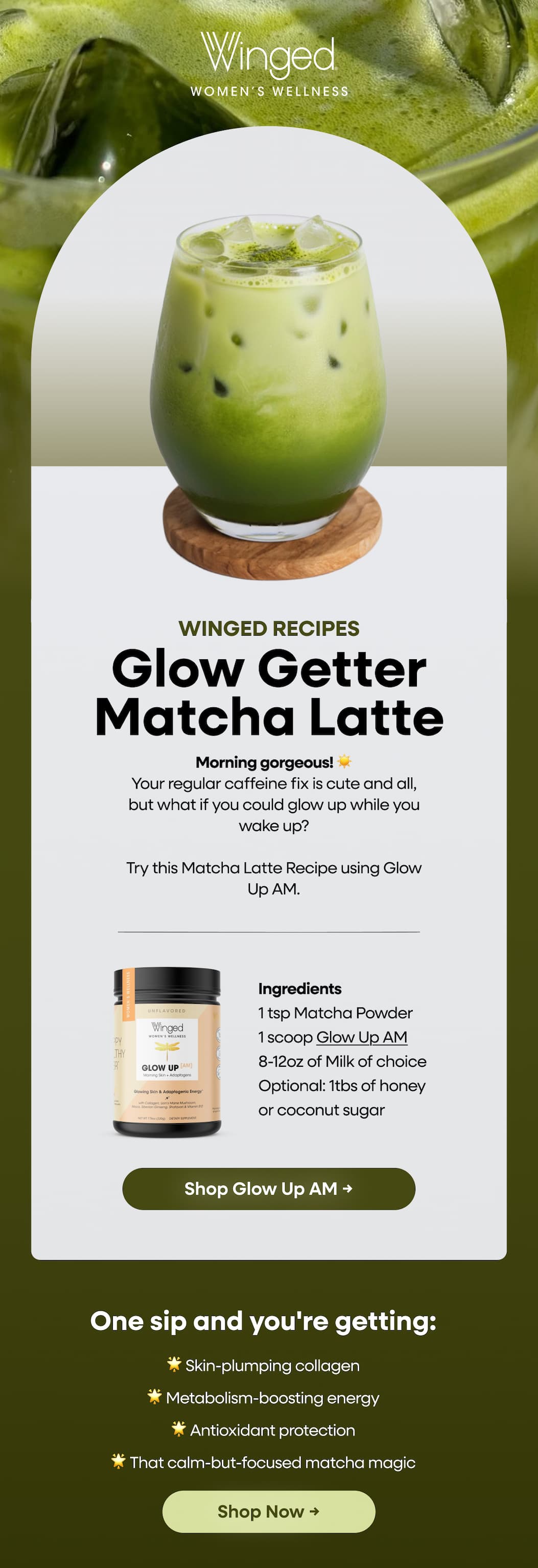 Winged Recipes. Glow Getter Matcha Latte. Morning Gorgeous! ☀️ Your Regular Caffeine Fix Is Cute And All, But What If You Could Glow Up While You Wake Up? Try This Matcha Latte Recipe Using Glow Up Am. Ingredients. 1 Tsp Matcha Powder. 1 Scoop Glow Up Am. 8-12oz Of Milk Of Choice. Optional: 1tbs Of Honey or Coconut Sugar. Shop Glow Up Am → One Sip And You're Getting: 🌟 Skin-Plumping Collagen 🌟 Metabolism-Boosting Energy 🌟 Antioxidant Protection 🌟 That Calm-But-Focused Matcha Magic. Shop Now →