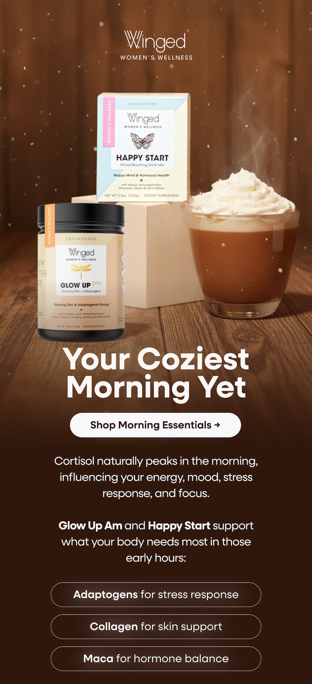 Your Coziest Morning Yet. Shop Morning Essentials → Cortisol naturally peaks in the morning, influencing your energy, mood, stress response, and focus. Glow Up Am and Happy Start support what your body needs most in those early hours: Adaptogens for stress response. Collagen for skin support. Maca for hormone balance.