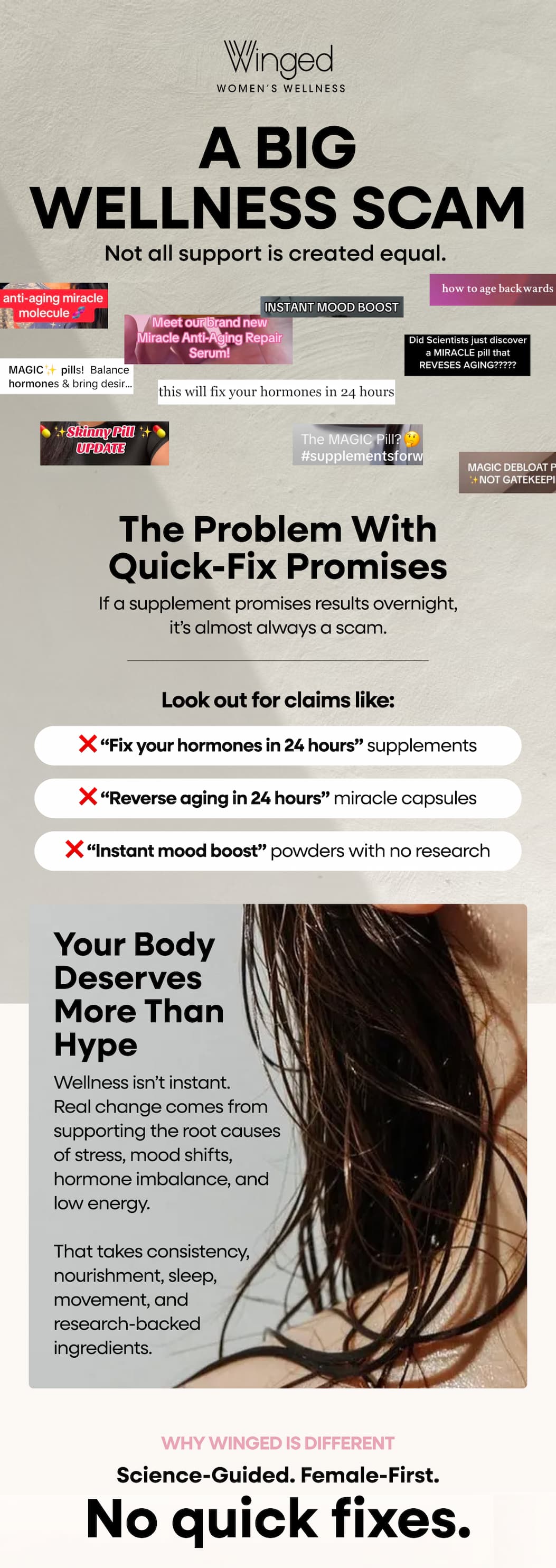 A Big wellness Scam. Not All Support Is Created Equal.  The Problem With Quick-Fix Promises If A Supplement Promises Results Overnight, It’s Almost Always A Scam. Look Out For Claims Like: ❌ “Fix Your Hormones In 24 Hours” Supplements. ❌ “Reverse Aging In 24 Hours” Miracle Capsules. ❌ “Instant Mood Boost” Powders With No Research. Your Body Deserves More Than Hype. Wellness Isn’t Instant. Real Change Comes From Supporting The Root Causes Of Stress, Mood Shifts, Hormone Imbalance, And Low Energy. That Takes Consistency, Nourishment, Sleep, Movement, And research-Backed Ingredients. Why Winged Is Different. Science-Guided. Female-First. No Quick Fixes.