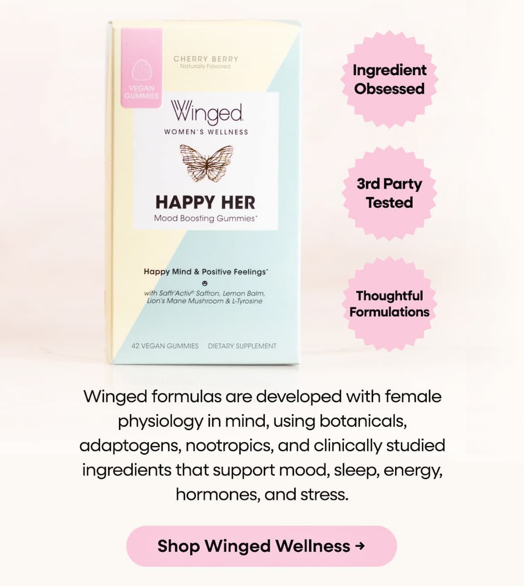 Winged Formulas Are Developed With Female Physiology In Mind, Using Botanicals, Adaptogens, Nootropics, And Clinically Studied Ingredients That Support Mood, Sleep, Energy, Hormones, And Stress. Shop Winged Wellness →