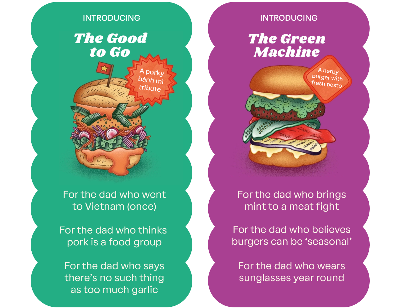 The Good to Go: 1. For the dad who went to Vietnam (once) 2.For the dad who thinks pork is a food group 3.For the dad who says there’s no such thing as too much garlic. The Green Machine: 1.For the dad who brings mint to a meat fight 2.For the dad who believes burgers can be ‘seasonal’ 3.For the dad who wears sunglasses year round.