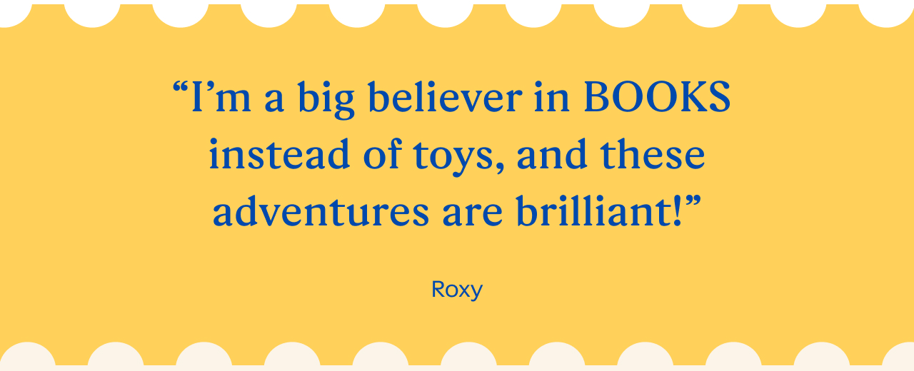 “I’m a big believer in BOOKS instead of toys, and these adventures are brilliant!” Roxy
