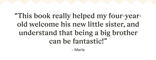 “This book really helped my four-year-old welcome his new little sister, and understand that being a big brother can be fantastic!” -Marie