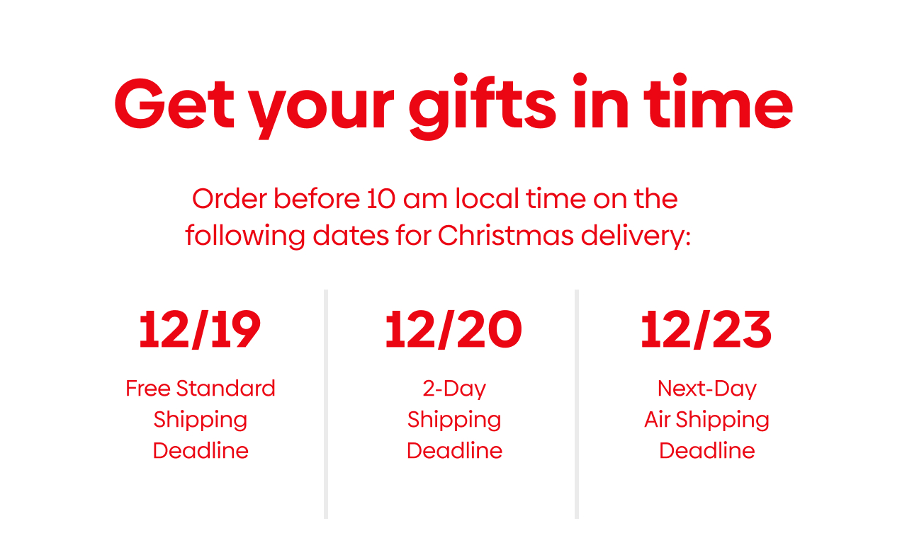 Get your gift in time! 12/19 Free Standard shipping deadline, 12/20 2-day shipping deadline, 12/23 Next-Day Air shipping deadline