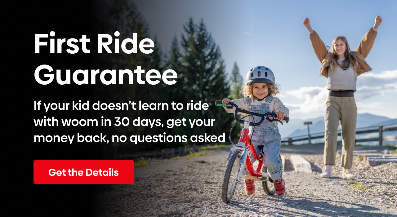 First Ride Guarantee: If your kid doesn't learn to ride with woom in 30 days, get your money back, no questions asked.