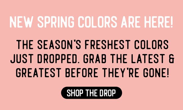 New Spring Colors Are Here! Shop the Color Drop.