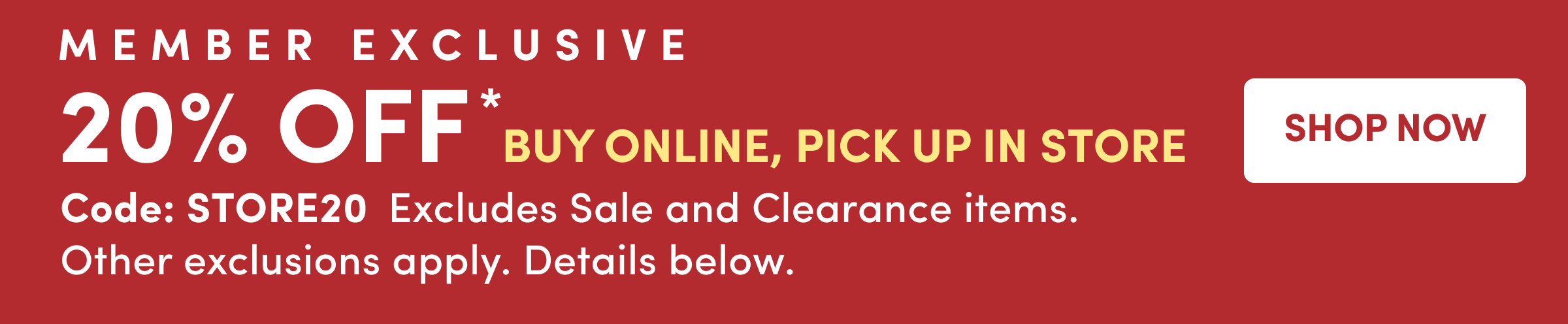 Member Exclusive | 20% Off* Buy Online, Pick Up In Store | Shop Now | Code: STORE20  Excludes Sale and Clearance items. Other exclusions apply. Details below.