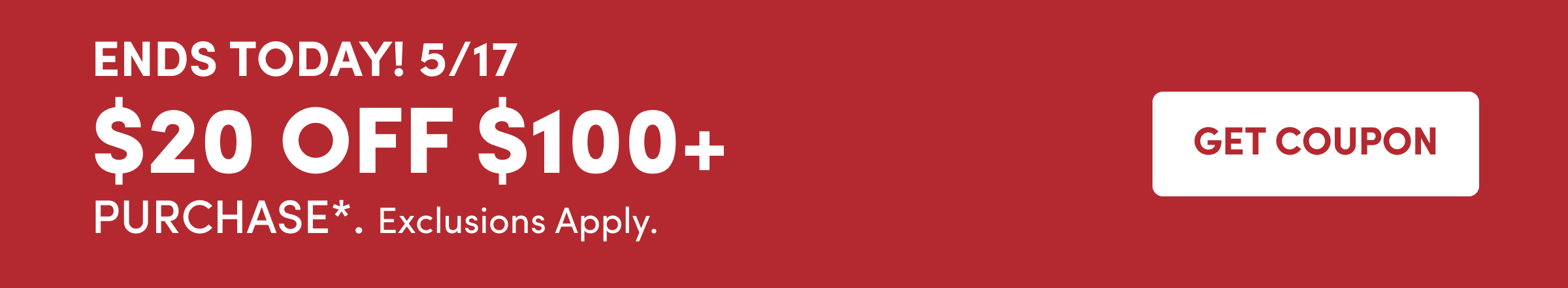 ENDS TODAY! 5/17 $20 off $100+ Purchase*.&nbsp;Exclusions Apply. Get Coupon