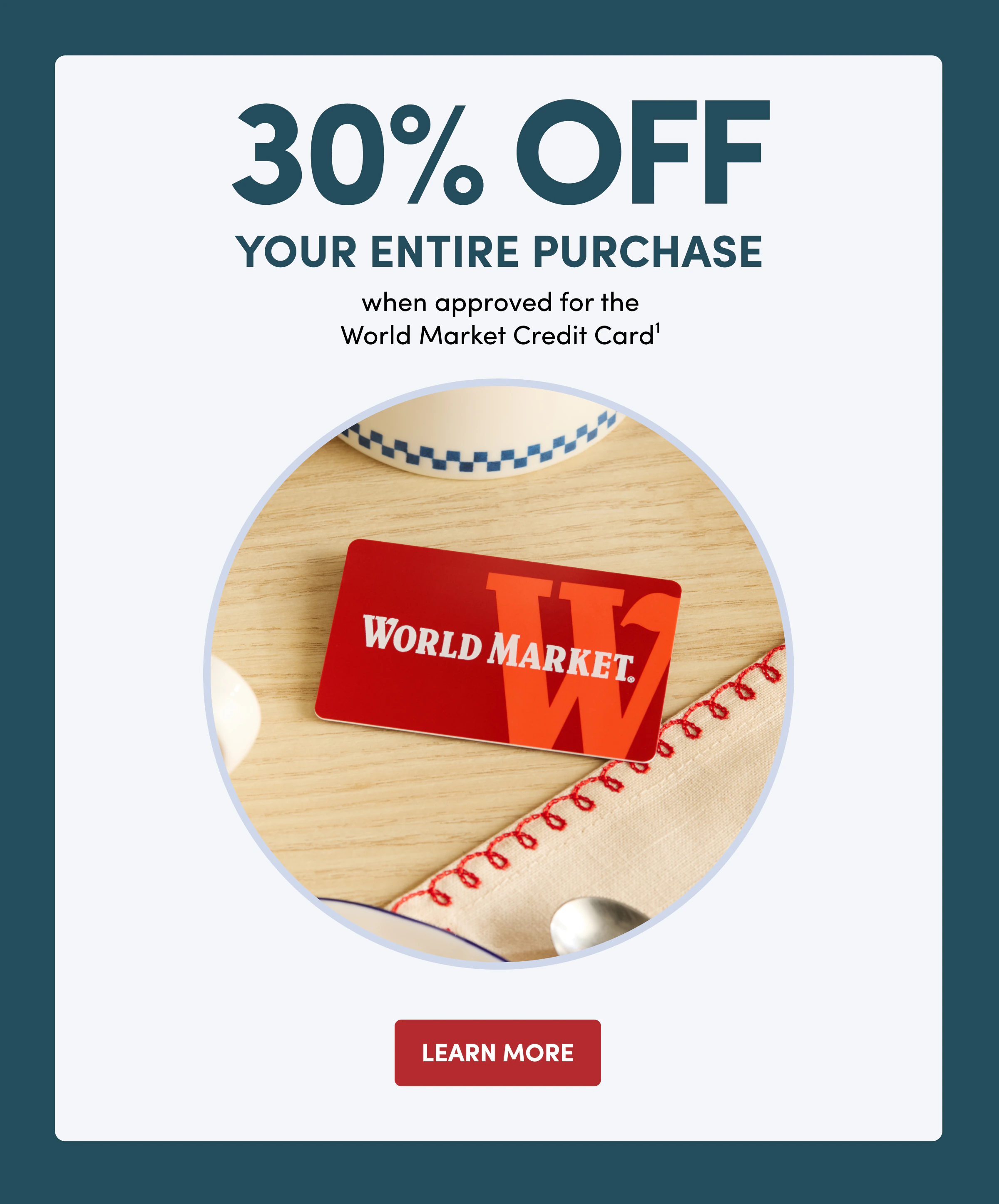 30% OFF YOUR ENTIRE PURCHASE when&nbsp;approved for the World Market Credit Card1 Learn More