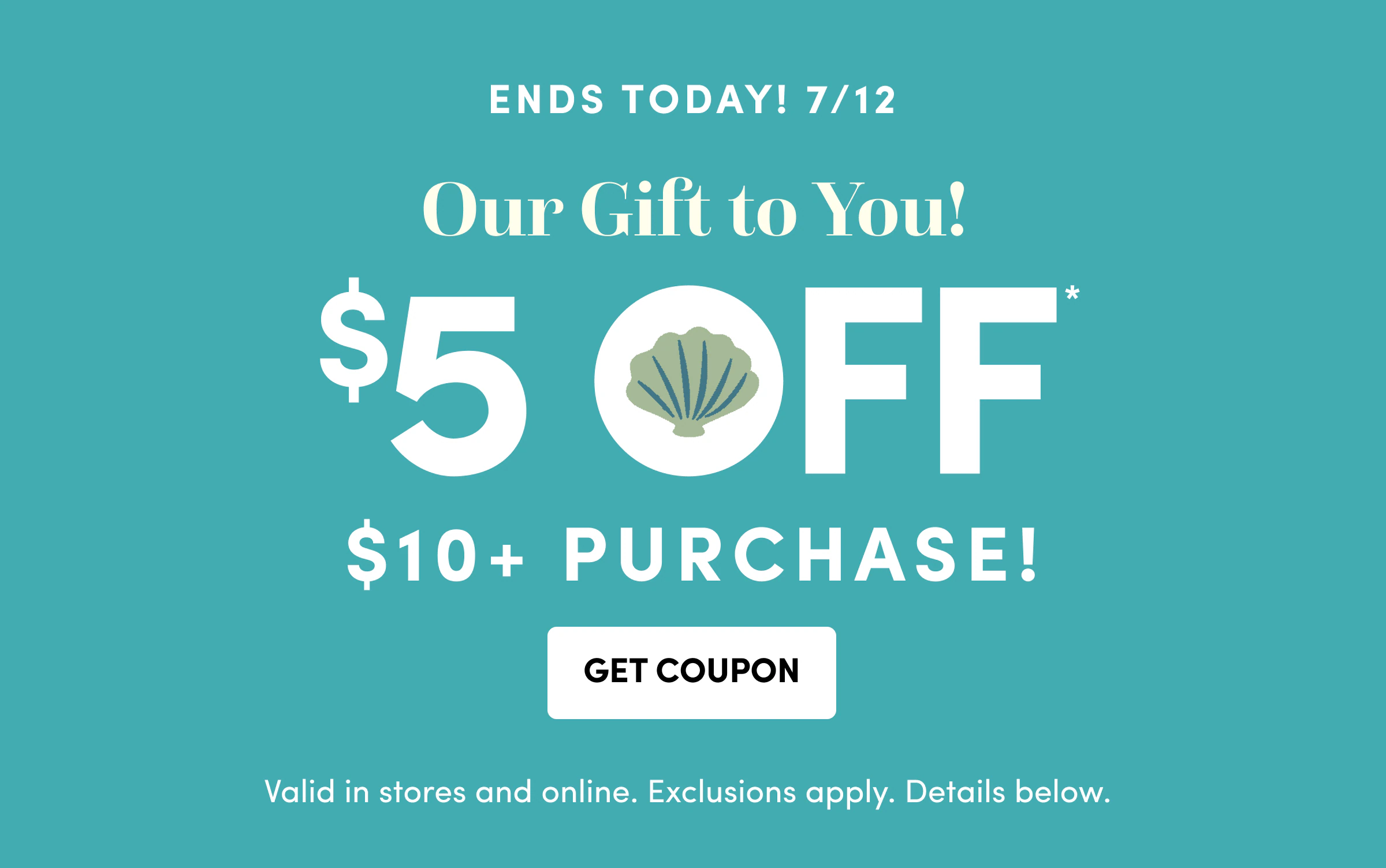 ENDS TODAY! 7/12 | Our Gift to You! | $5 Off* | $10+ PURCHASE! | Get Coupon | Valid in stores and online.&nbsp;Exclusions apply. Details below.