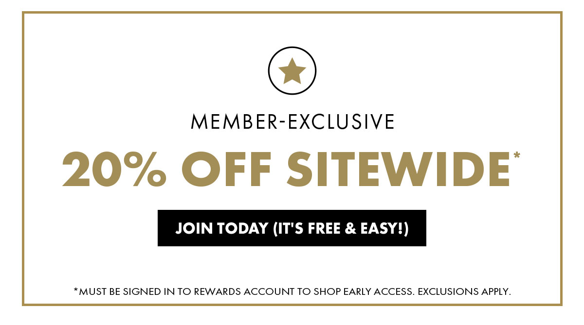 Member-Exclusive 20% Off Sitewide* Join Today (Its Free & Easy!) * Must Be Signed In To Rewards Account To Shop Early Access. Exclusions Apply.