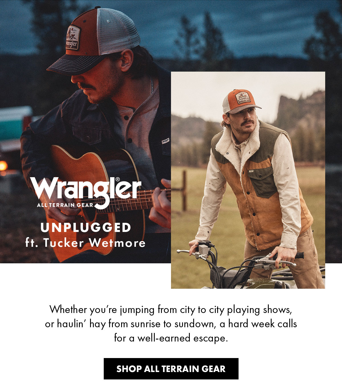 Wrangler® All Terrain Gear Unplugged Ft. Tucker Wetmore Whether You're Jumping From City To City Playing Shows, Or Haulin' Hay From Sunrise To Sundown, A Hard Week Calls For A Well-Earned Escape. Shop All Terrain Gear