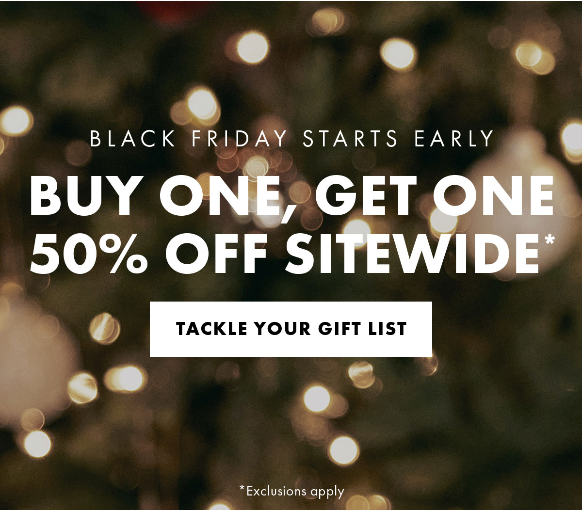 Black friday starts early buy one, get one 50% off sitewide* tackle your gift list