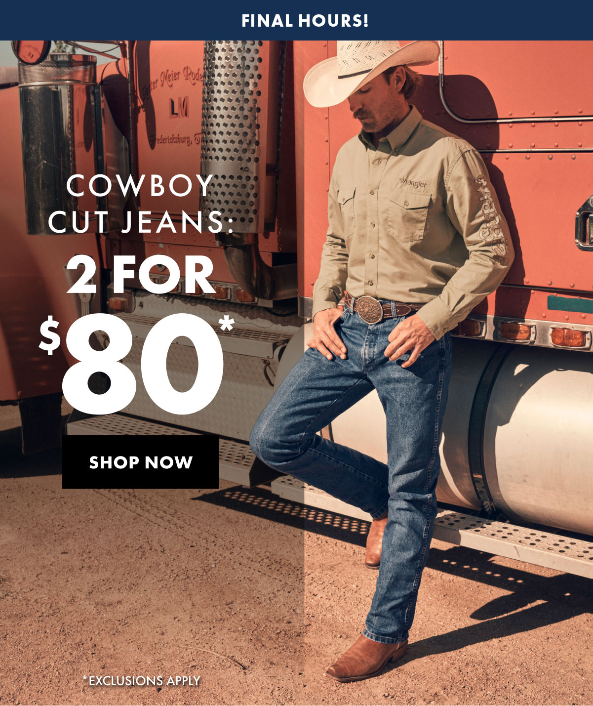 Final Hours! Cowboy Cut Jeans: 2 For $80* Shop Now * Exclusions Apply