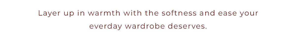 Layer up in warmth with the softness and ease your everyday wardrobe deserves