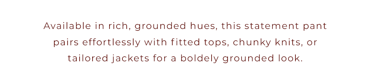 Available in rich, grounded hues