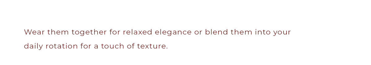 Wear them together for relaxed elegance or blend them into your daily rotation for a touch of texture