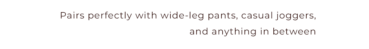 Pairs perfectly with wide-leg pants, casual joggers, and anything in between