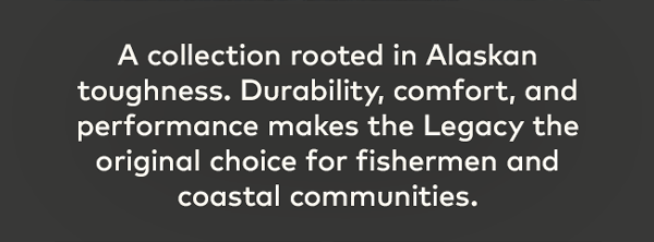 A collection rooted in Alaskan toughness. Durability, comfort, and performance makes the Legacy the original choice for fishermen and coastal communities.