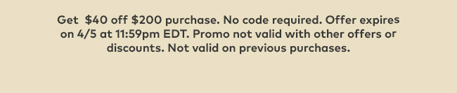 Get $40 off $200 purchase. No code required. Offer expires on 4/5 at 11:59pm EDT. Promo not valid with other offers or discounts. Not valid on previous purchases.