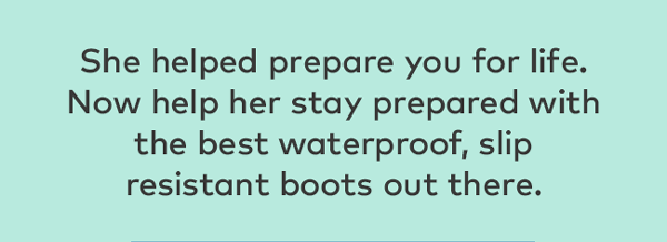 She helped prepare you for life. Now help her stay prepared with the best waterproof, slip resistant boots out there.