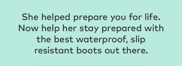 She helped prepare you for life. Now help her stay prepared with the best waterproof, slip resistant boots out there.