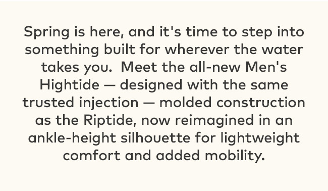Spring is here, and it's time to step into something built for wherever the water takes you. Meet the all-new Men's Hightide- designed with the same trusted injection-- molded construction as the Riptide, now reimagined in an ankle-height silhouette for lightweight comfort and added mobility.