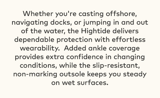 Whether you're casting offshore, navigating docks, or jumping in and out of the water, the Hightide delivers dependable protection with effortless wearability. Added ankle coverage provides extra confidence in changing conditions, while the slip-resistant, non-marking outsole keeps you steady on wet surfaces.