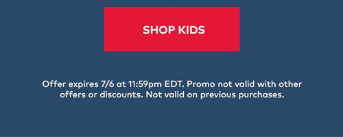 Shop Kids | Offer expires 7/6 at 11:59pm EDT. Promo not valid with other offers or discounts. Not valid on previous purchases. Shop Kids | Offer expires 7/6 at 11:59pm EDT. Promo not valid with other offers or discounts. Not valid on previous purchases.